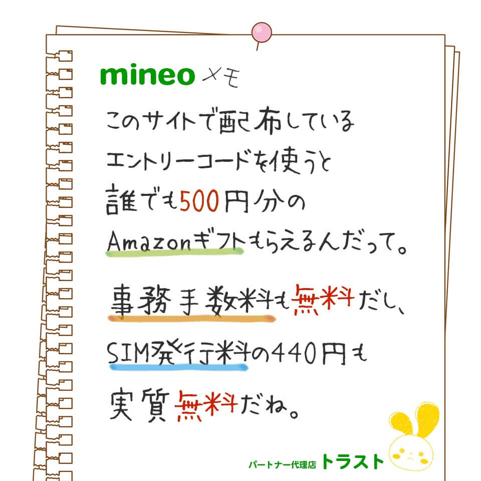 mineoメモ。このサイトで配布しいるエントリーコードを使うと誰でも500円分のAmazonギフトがもらえるんだって。事務手数料も無料だから、SIM発行料の400円も実質無料だね。mineoパートナー代理店トラスト