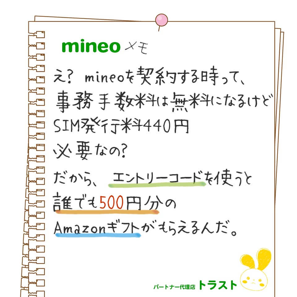 mineoメモ。え？マイネオを契約する時って、契約事務手数料は無料になるけどSIM発行料440円が必要なの？だからエントリーコードを使って申し込むと誰でも500円分のAmazonギフトがもらえるんだ。mineoパートナー代理店トラスト