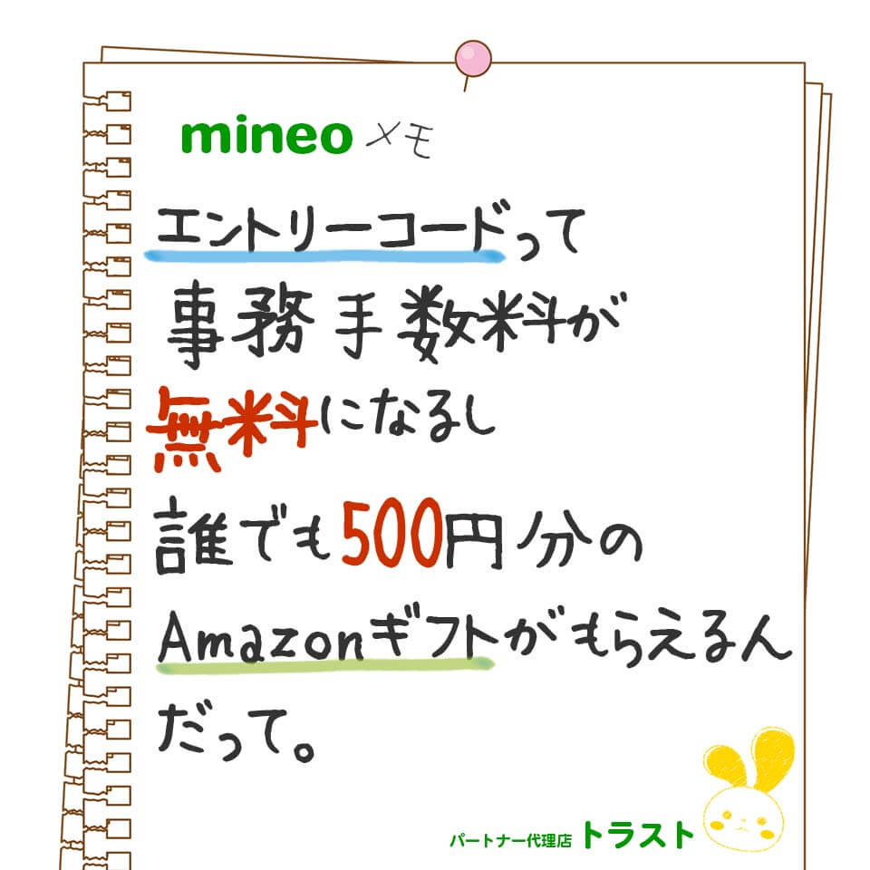 mineoメモ。エントリーコードを使うと契約事務手数料が無料になるし、誰でも500円分のAmazonギフトがもらえんるんだって。mineoパートナー代理店トラスト　スタンプ風マイぴょん